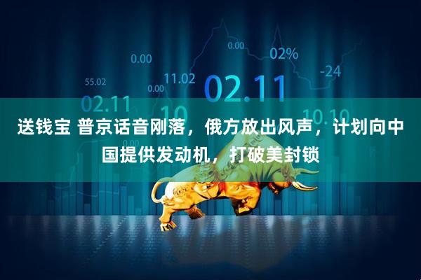 送钱宝 普京话音刚落，俄方放出风声，计划向中国提供发动机，打破美封锁