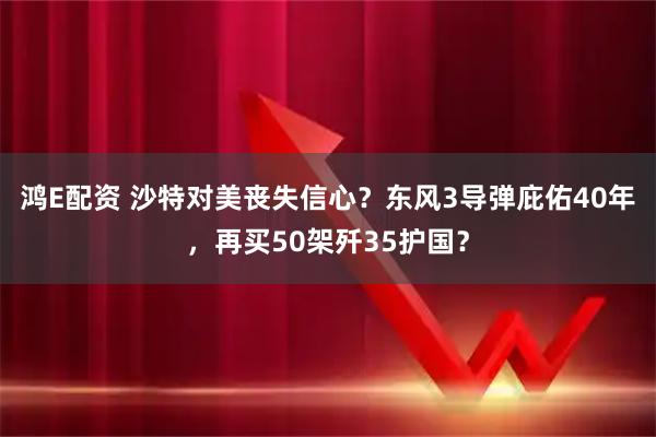 鸿E配资 沙特对美丧失信心？东风3导弹庇佑40年，再买50架歼35护国？