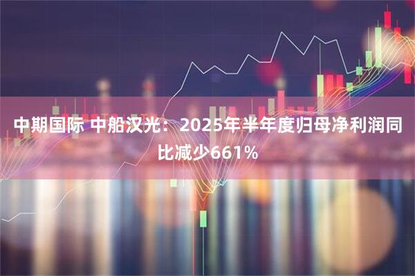 中期国际 中船汉光：2025年半年度归母净利润同比减少661%