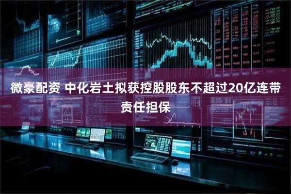微豪配资 中化岩土拟获控股股东不超过20亿连带责任担保