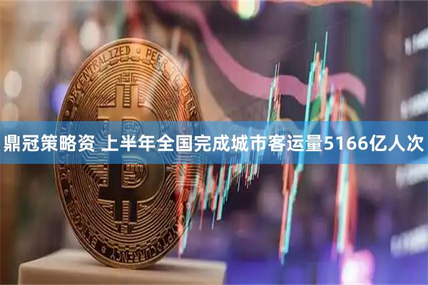 鼎冠策略资 上半年全国完成城市客运量5166亿人次