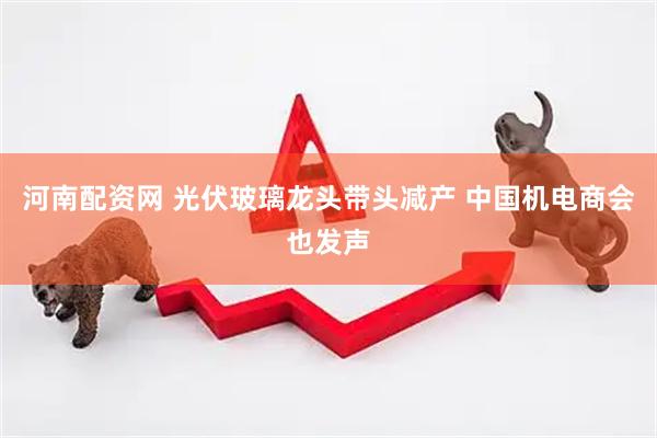 河南配资网 光伏玻璃龙头带头减产 中国机电商会也发声