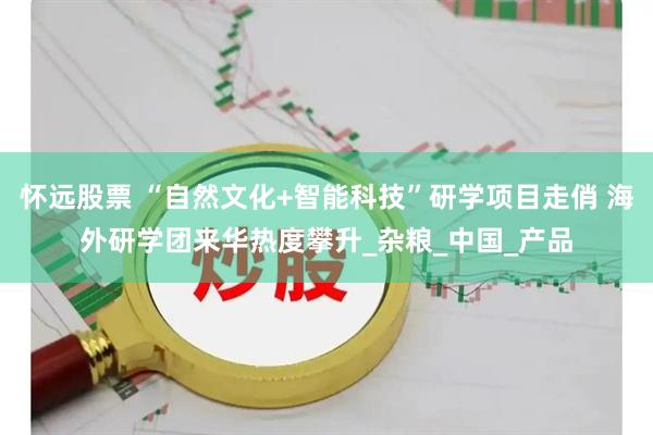 怀远股票 “自然文化+智能科技”研学项目走俏 海外研学团来华热度攀升_杂粮_中国_产品