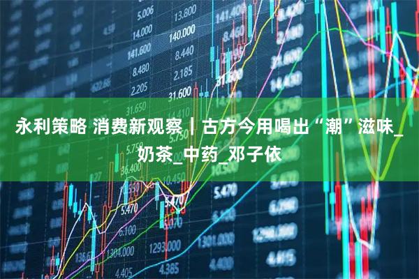 永利策略 消费新观察｜古方今用喝出“潮”滋味_奶茶_中药_邓子依