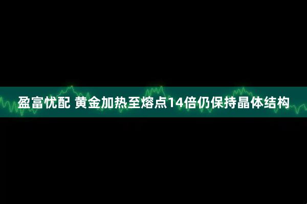 盈富忧配 黄金加热至熔点14倍仍保持晶体结构