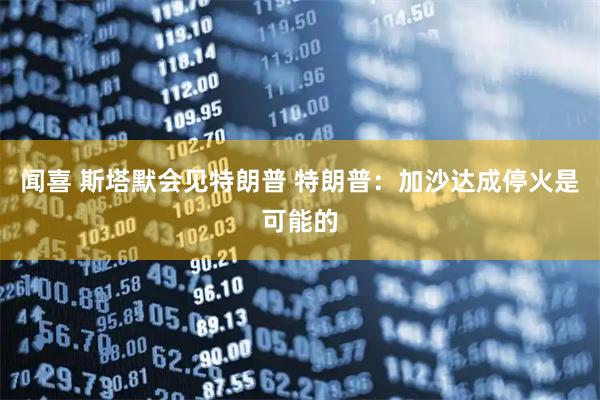 闻喜 斯塔默会见特朗普 特朗普：加沙达成停火是可能的
