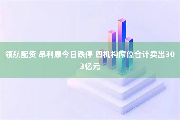 领航配资 昂利康今日跌停 四机构席位合计卖出303亿元