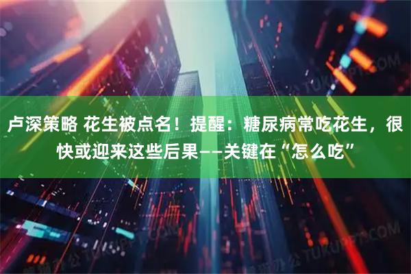 卢深策略 花生被点名！提醒：糖尿病常吃花生，很快或迎来这些后果——关键在“怎么吃”