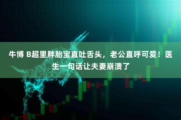 牛博 B超里胖胎宝直吐舌头，老公直呼可爱！医生一句话让夫妻崩溃了