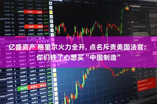 亿盛资产 格里尔火力全开, 点名斥责美国法官: 你们铁了心想买“中国制造”