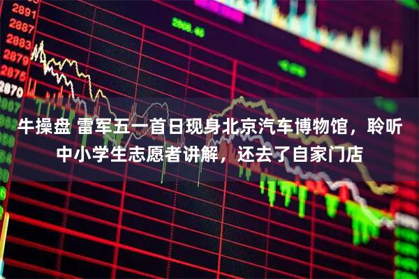 牛操盘 雷军五一首日现身北京汽车博物馆，聆听中小学生志愿者讲解，还去了自家门店