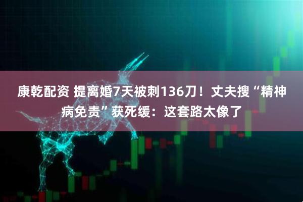 康乾配资 提离婚7天被刺136刀！丈夫搜“精神病免责”获死缓：这套路太像了