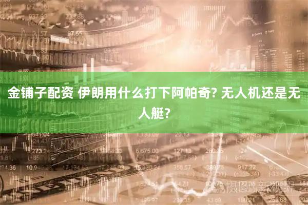 金铺子配资 伊朗用什么打下阿帕奇? 无人机还是无人艇?