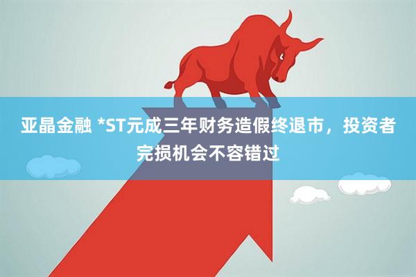 亚晶金融 *ST元成三年财务造假终退市，投资者完损机会不容错过