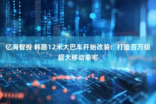 亿海智投 韩路12米大巴车开始改装：打造百万级超大移动豪宅