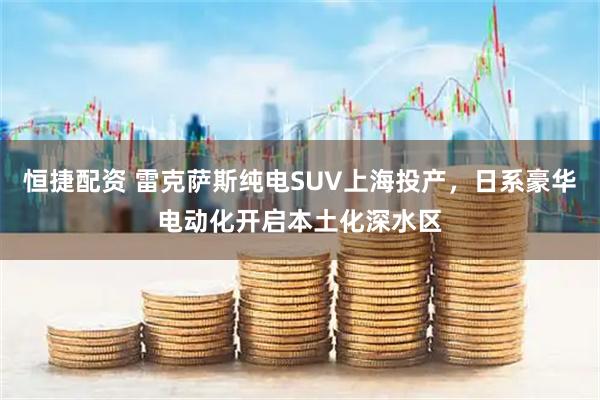 恒捷配资 雷克萨斯纯电SUV上海投产，日系豪华电动化开启本土化深水区